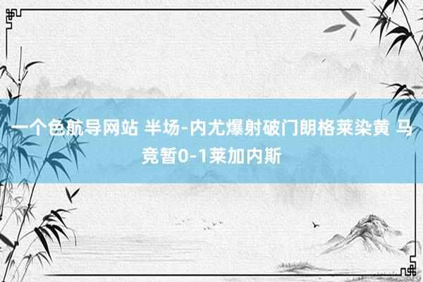 一个色航导网站 半场-内尤爆射破门朗格莱染黄 马竞暂0-1莱加内斯