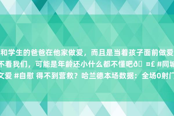 和学生的爸爸在他家做爱，而且是当着孩子面前做爱，太刺激了，孩子完全不看我们，可能是年龄还小什么都不懂吧🤣 #同城 #文爱 #自慰 得不到营救？哈兰德本场数据：全场0射门，仅13次触球，评分6.5分