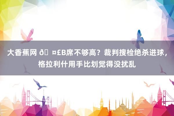 大香蕉网 🤣B席不够高？裁判搜检绝杀进球，格拉利什用手比划觉得没扰乱