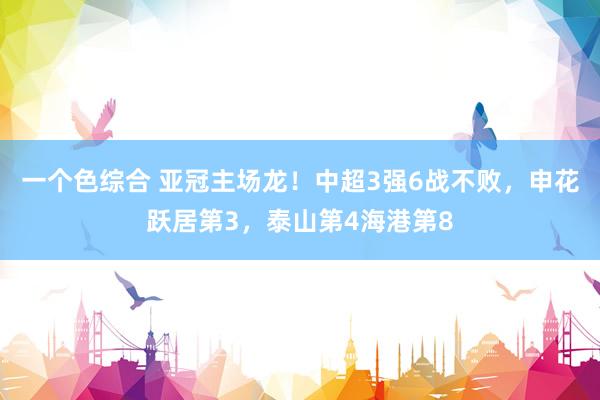 一个色综合 亚冠主场龙！中超3强6战不败，申花跃居第3，泰山第4海港第8