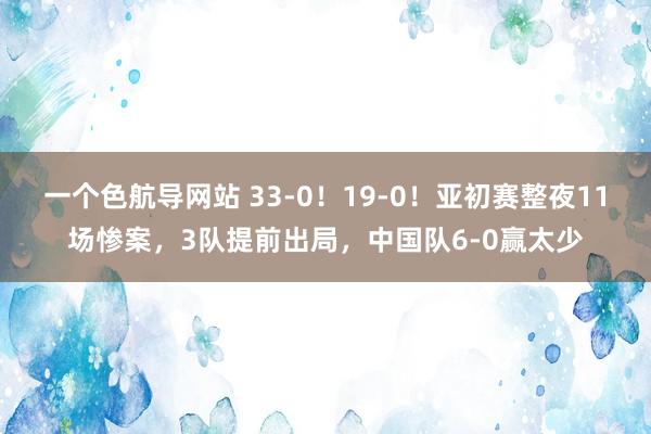 一个色航导网站 33-0！19-0！亚初赛整夜11场惨案，3队提前出局，中国队6-0赢太少