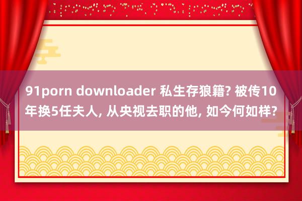 91porn downloader 私生存狼籍? 被传10年换5任夫人， 从央视去职的他， 如今何如样?