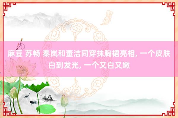 麻豆 苏畅 秦岚和董洁同穿抹胸裙亮相， 一个皮肤白到发光， 一个又白又嫩