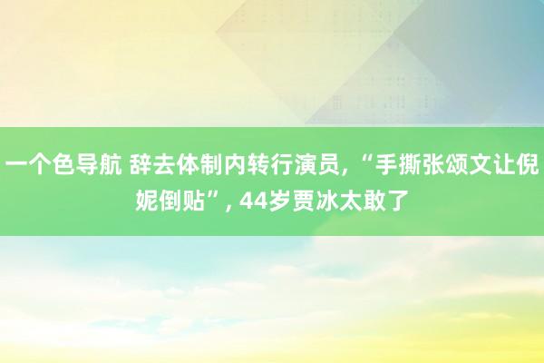 一个色导航 辞去体制内转行演员， “手撕张颂文让倪妮倒贴”， 44岁贾冰太敢了