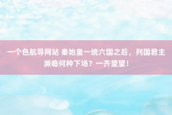 一个色航导网站 秦始皇一统六国之后，列国君主濒临何种下场？一齐望望！