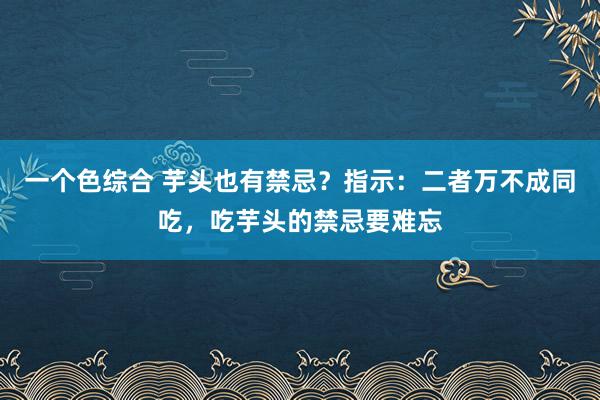 一个色综合 芋头也有禁忌？指示：二者万不成同吃，吃芋头的禁忌要难忘