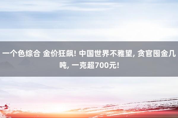 一个色综合 金价狂飙! 中国世界不雅望， 贪官囤金几吨， 一克超700元!