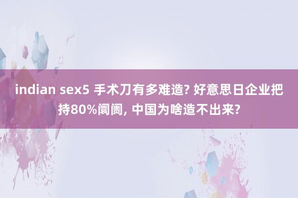 indian sex5 手术刀有多难造? 好意思日企业把持80%阛阓， 中国为啥造不出来?