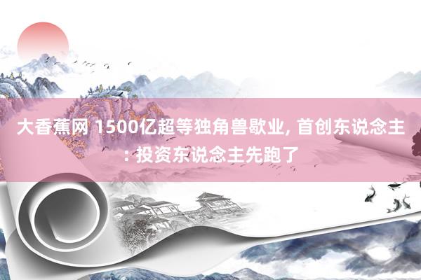 大香蕉网 1500亿超等独角兽歇业， 首创东说念主: 投资东说念主先跑了