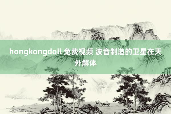 hongkongdoll 免费视频 波音制造的卫星在天外解体