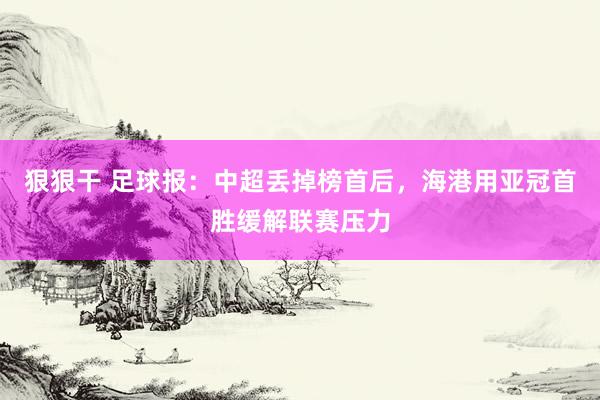 狠狠干 足球报：中超丢掉榜首后，海港用亚冠首胜缓解联赛压力