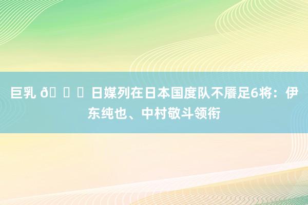 巨乳 🍋日媒列在日本国度队不餍足6将：伊东纯也、中村敬斗领衔