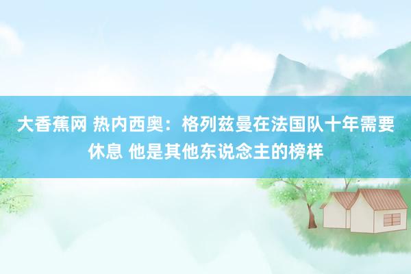 大香蕉网 热内西奥：格列兹曼在法国队十年需要休息 他是其他东说念主的榜样