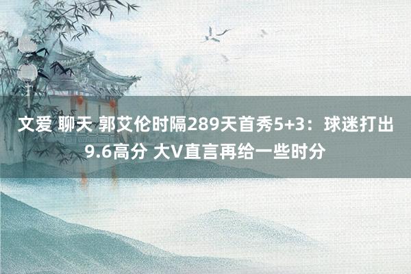 文爱 聊天 郭艾伦时隔289天首秀5+3：球迷打出9.6高分 大V直言再给一些时分