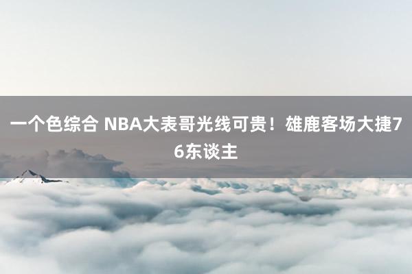 一个色综合 NBA大表哥光线可贵！雄鹿客场大捷76东谈主