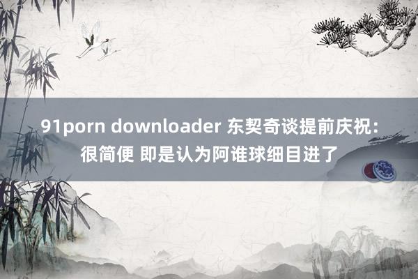 91porn downloader 东契奇谈提前庆祝：很简便 即是认为阿谁球细目进了