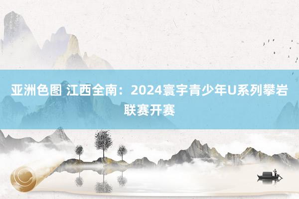 亚洲色图 江西全南：2024寰宇青少年U系列攀岩联赛开赛