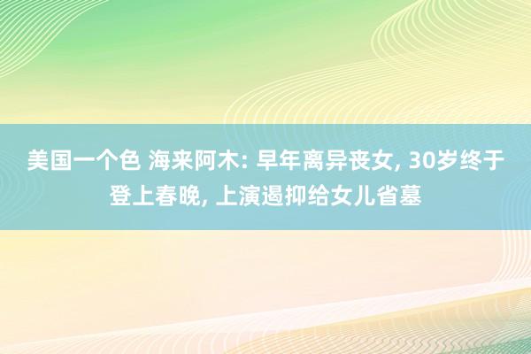 美国一个色 海来阿木: 早年离异丧女， 30岁终于登上春晚， 上演遏抑给女儿省墓