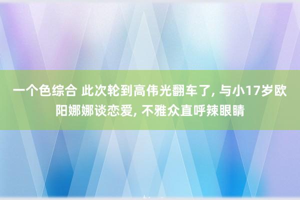 一个色综合 此次轮到高伟光翻车了， 与小17岁欧阳娜娜谈恋爱， 不雅众直呼辣眼睛