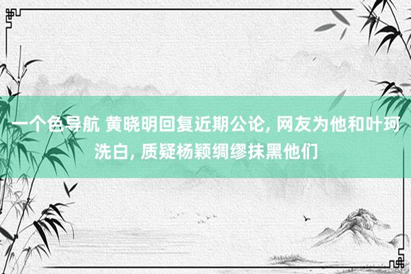 一个色导航 黄晓明回复近期公论， 网友为他和叶珂洗白， 质疑杨颖绸缪抹黑他们