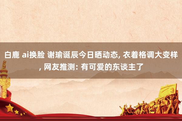 白鹿 ai换脸 谢瑜诞辰今日晒动态， 衣着格调大变样， 网友推测: 有可爱的东谈主了