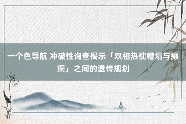 一个色导航 冲破性询查揭示「双相热枕糟塌与癫痫」之间的遗传规划