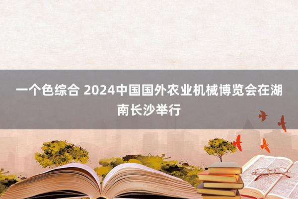 一个色综合 2024中国国外农业机械博览会在湖南长沙举行