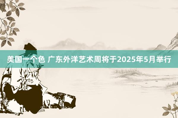 美国一个色 广东外洋艺术周将于2025年5月举行