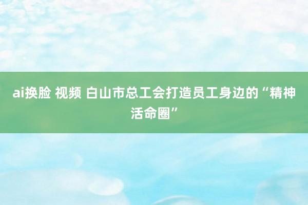 ai换脸 视频 白山市总工会打造员工身边的“精神活命圈”