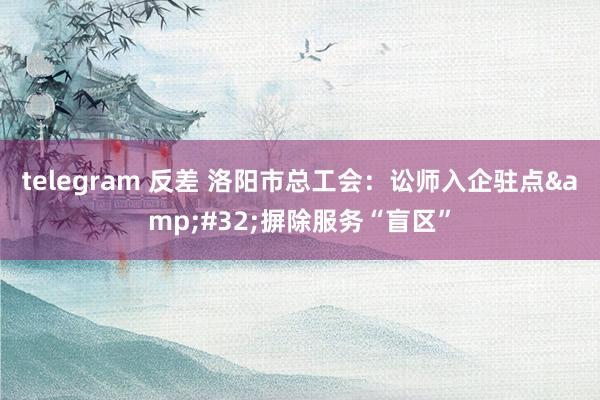 telegram 反差 洛阳市总工会：讼师入企驻点&#32;摒除服务“盲区”