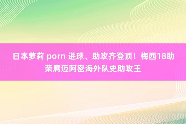 日本萝莉 porn 进球、助攻齐登顶！梅西18助荣膺迈阿密海外队史助攻王