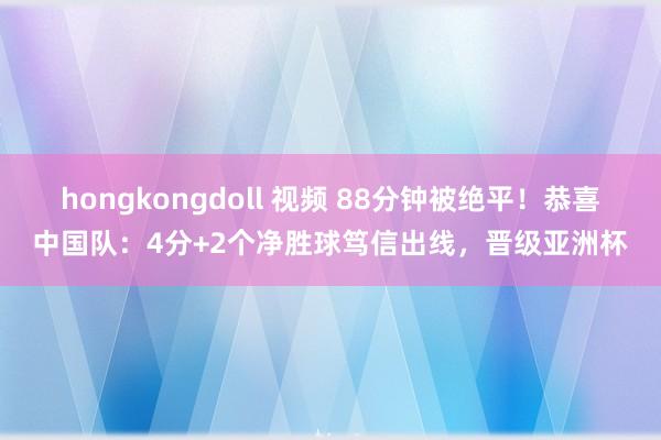 hongkongdoll 视频 88分钟被绝平！恭喜中国队：4分+2个净胜球笃信出线，晋级亚洲杯