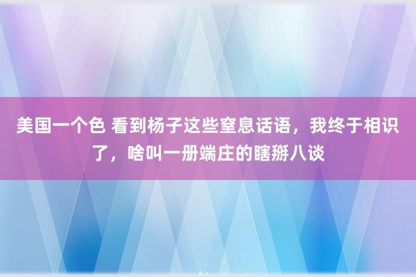 美国一个色 看到杨子这些窒息话语，我终于相识了，啥叫一册端庄的瞎掰八谈