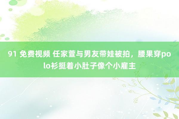 91 免费视频 任家萱与男友带娃被拍，腰果穿polo衫挺着小肚子像个小雇主