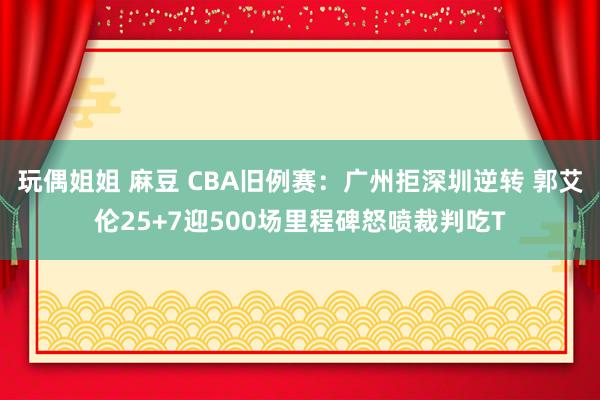 玩偶姐姐 麻豆 CBA旧例赛：广州拒深圳逆转 郭艾伦25+7迎500场里程碑怒喷裁判吃T