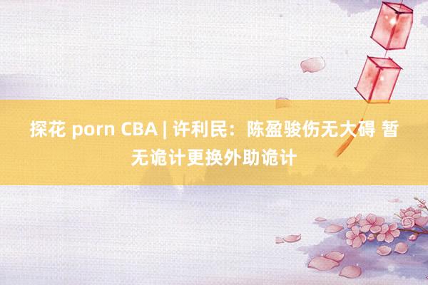 探花 porn CBA | 许利民：陈盈骏伤无大碍 暂无诡计更换外助诡计