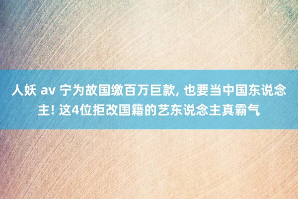 人妖 av 宁为故国缴百万巨款， 也要当中国东说念主! 这4位拒改国籍的艺东说念主真霸气