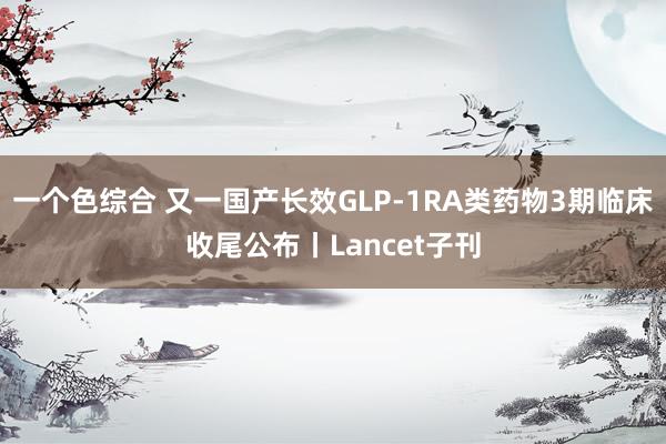 一个色综合 又一国产长效GLP-1RA类药物3期临床收尾公布丨Lancet子刊