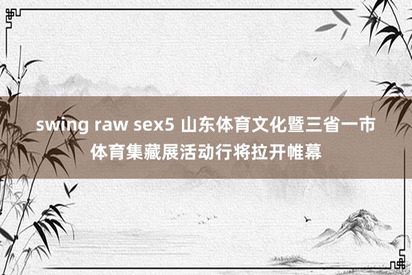 swing raw sex5 山东体育文化暨三省一市体育集藏展活动行将拉开帷幕