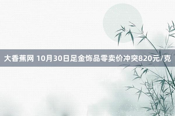 大香蕉网 10月30日足金饰品零卖价冲突820元/克