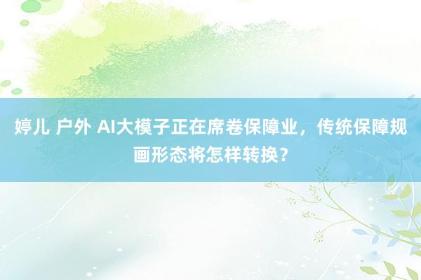 婷儿 户外 AI大模子正在席卷保障业，传统保障规画形态将怎样转换？