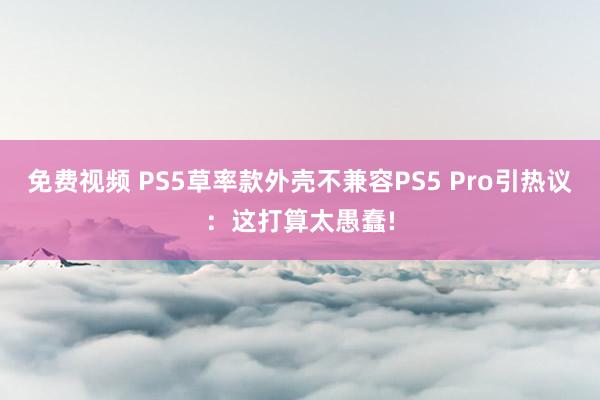 免费视频 PS5草率款外壳不兼容PS5 Pro引热议：这打算太愚蠢!