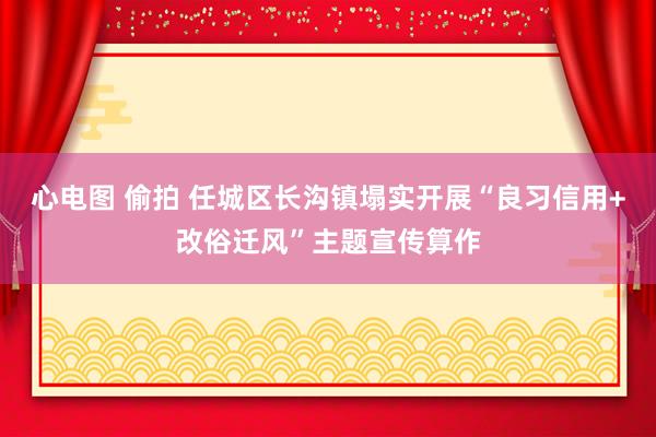 心电图 偷拍 任城区长沟镇塌实开展“良习信用+改俗迁风”主题宣传算作