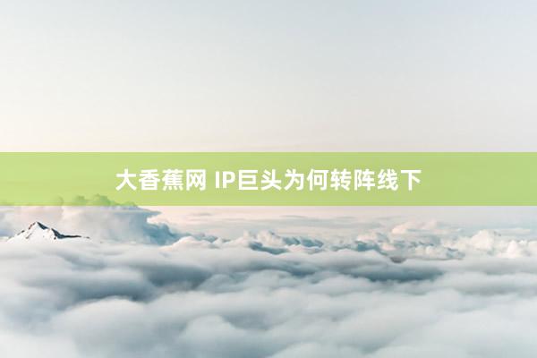 大香蕉网 IP巨头为何转阵线下