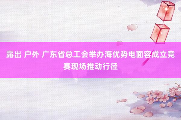 露出 户外 广东省总工会举办海优势电面容成立竞赛现场推动行径