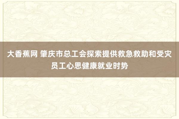 大香蕉网 肇庆市总工会探索提供救急救助和受灾员工心思健康就业时势