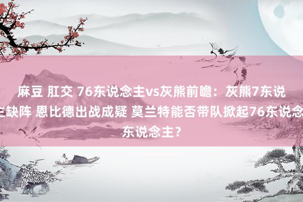 麻豆 肛交 76东说念主vs灰熊前瞻：灰熊7东说念主缺阵 恩比德出战成疑 莫兰特能否带队掀起76东说念主？