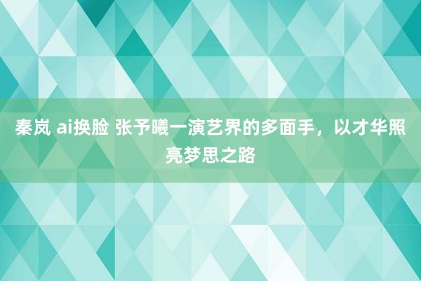 秦岚 ai换脸 张予曦一演艺界的多面手，以才华照亮梦思之路