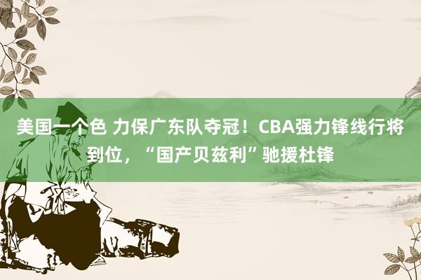 美国一个色 力保广东队夺冠！CBA强力锋线行将到位，“国产贝兹利”驰援杜锋