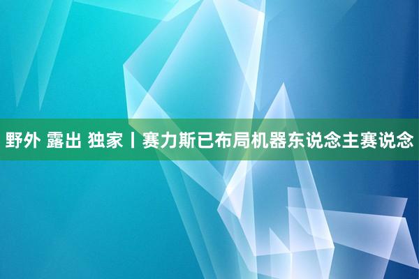 野外 露出 独家丨赛力斯已布局机器东说念主赛说念